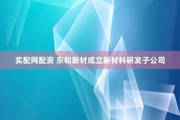 实配网配资 东和新材成立新材料研发子公司