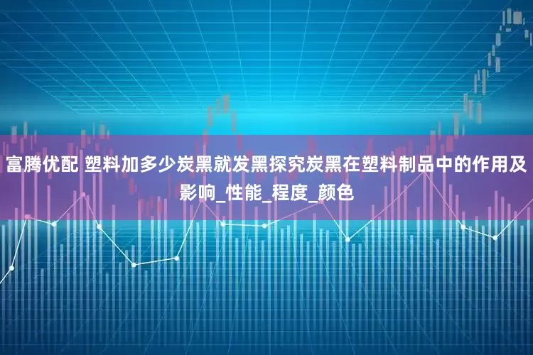 富腾优配 塑料加多少炭黑就发黑探究炭黑在塑料制品中的作用及影响_性能_程度_颜色