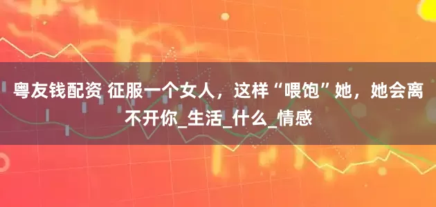 粤友钱配资 征服一个女人，这样“喂饱”她，她会离不开你_生活_什么_情感
