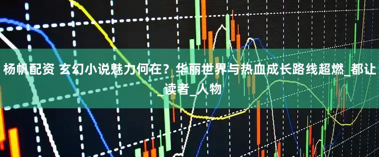 杨帆配资 玄幻小说魅力何在？华丽世界与热血成长路线超燃_都让_读者_人物