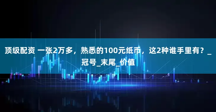 顶级配资 一张2万多，熟悉的100元纸币，这2种谁手里有？_冠号_末尾_价值