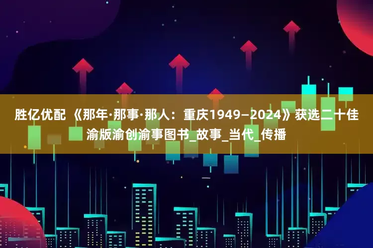 胜亿优配 《那年·那事·那人：重庆1949—2024》获选二十佳渝版渝创渝事图书_故事_当代_传播