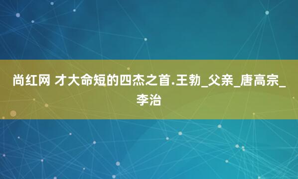 尚红网 才大命短的四杰之首.王勃_父亲_唐高宗_李治
