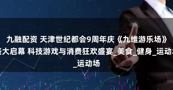 九融配资 天津世纪都会9周年庆《九维游乐场》盛大启幕 科技游戏与消费狂欢盛宴_美食_健身_运动场