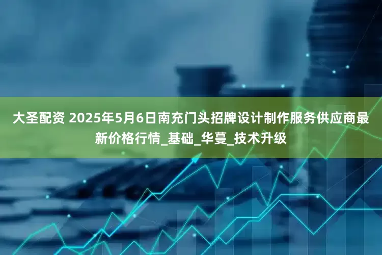 大圣配资 2025年5月6日南充门头招牌设计制作服务供应商最新价格行情_基础_华蔓_技术升级