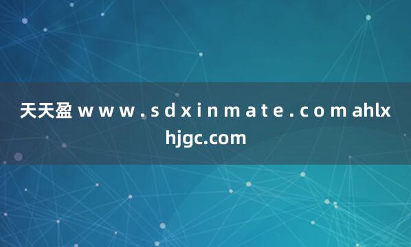 天天盈 w w w . s d x i n m a t e . c o m ahlxhjgc.com