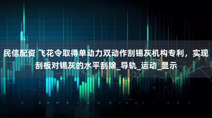 民信配资 飞花令取得单动力双动作刮锡灰机构专利，实现刮板对锡灰的水平刮除_导轨_运动_显示