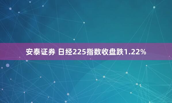 安泰证券 日经225指数收盘跌1.22%