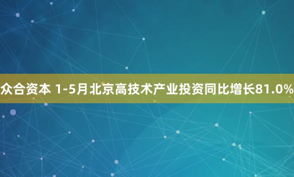 众合资本 1-5月北京高技术产业投资同比增长81.0%
