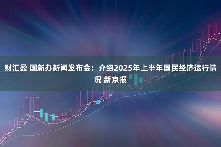 财汇盈 国新办新闻发布会：介绍2025年上半年国民经济运行情况 新京报