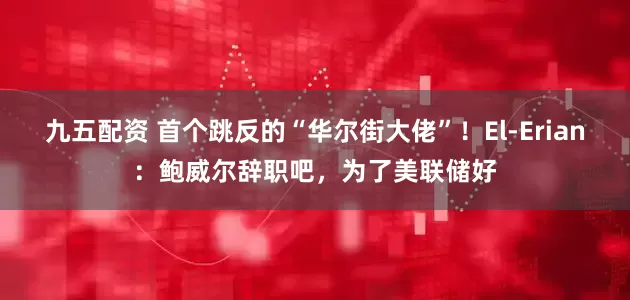 九五配资 首个跳反的“华尔街大佬”！El-Erian：鲍威尔辞职吧，为了美联储好