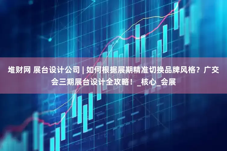 堆财网 展台设计公司 | 如何根据展期精准切换品牌风格？广交会三期展台设计全攻略！_核心_会展