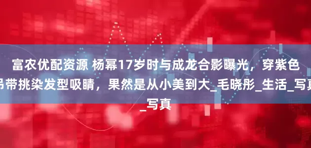 富农优配资源 杨幂17岁时与成龙合影曝光，穿紫色吊带挑染发型吸睛，果然是从小美到大_毛晓彤_生活_写真