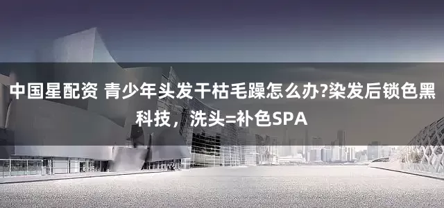 中国星配资 青少年头发干枯毛躁怎么办?染发后锁色黑科技，洗头=补色SPA