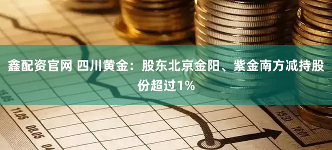 鑫配资官网 四川黄金：股东北京金阳、紫金南方减持股份超过1%