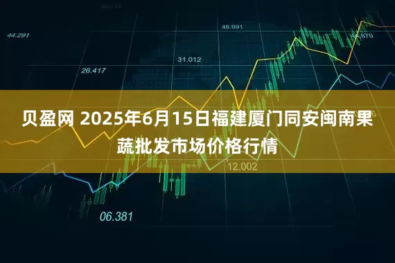 贝盈网 2025年6月15日福建厦门同安闽南果蔬批发市场价格行情