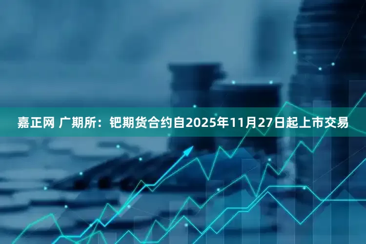 嘉正网 广期所：钯期货合约自2025年11月27日起上市交易