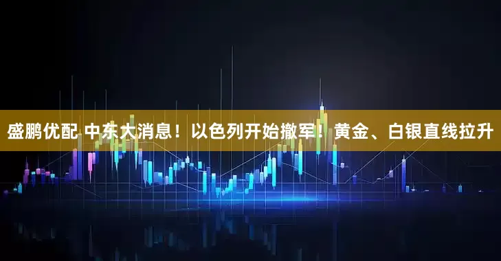 盛鹏优配 中东大消息！以色列开始撤军！黄金、白银直线拉升
