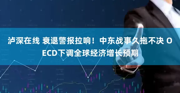 泸深在线 衰退警报拉响！中东战事久拖不决 OECD下调全球经济增长预期