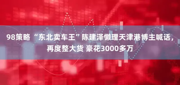98策略 “东北卖车王”陈建泽懒理天津港博主喊话，再度整大货 豪花3000多万